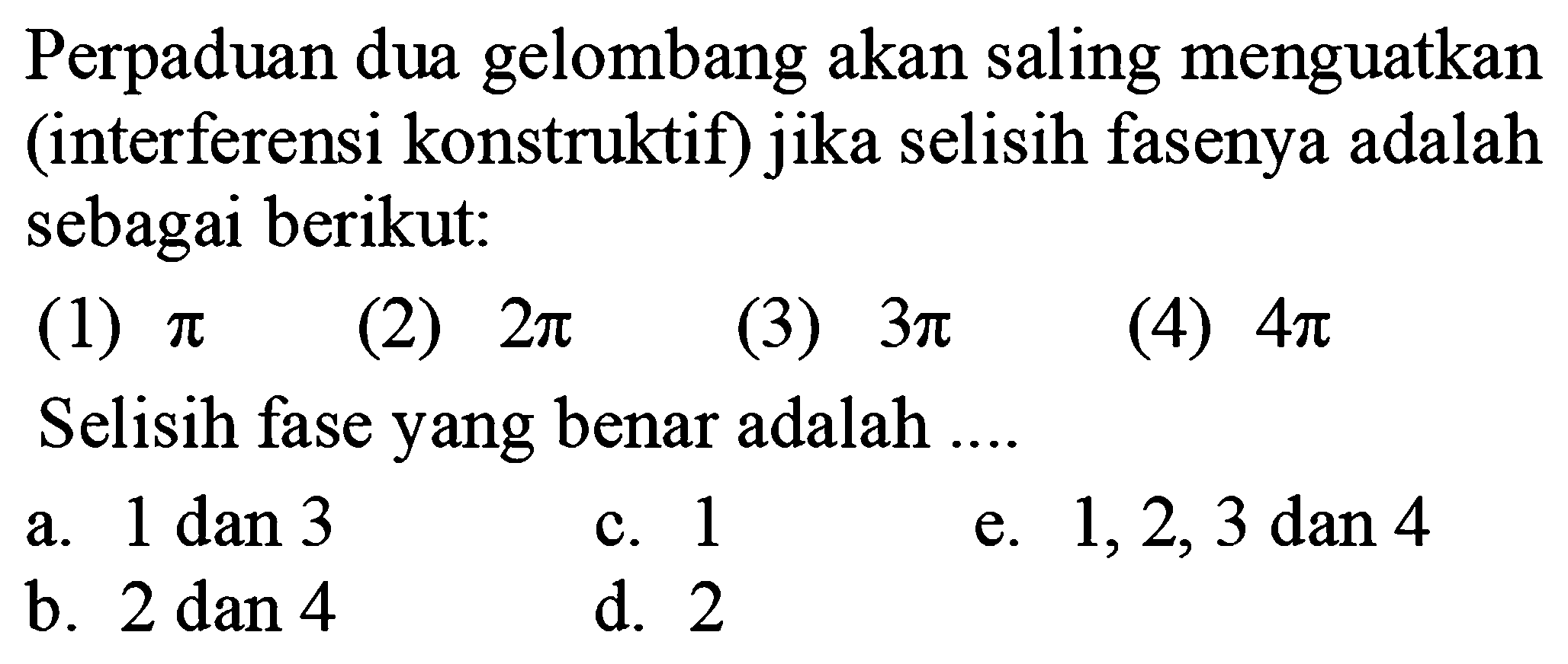 Perpaduan dua gelombang akan saling menguatkan (interferensi konstruktif) jika selisih fasenya adalah sebagai berikut:
(1)  pi 
(2)  2 pi 
(3)  3 pi 
(4)  4 pi 
Selisih fase yang benar adalah ....
a.  1 dan 3 
c. 1
e.  1,2,3 dan 4 
b.  2 dan 4 
d. 2