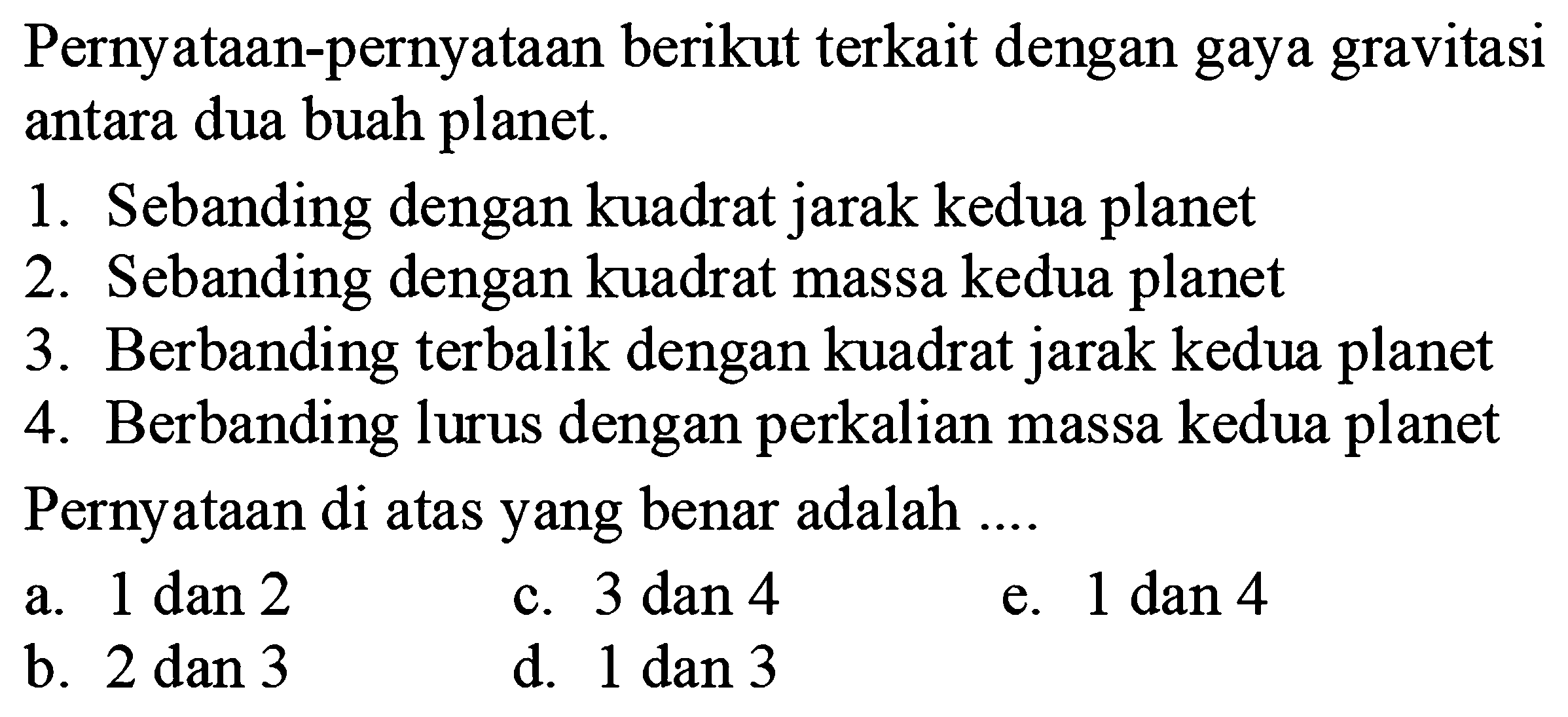 Pernyataan-pernyataan berikut terkait dengan gaya gravitasi antara dua buah planet. 1. Sebanding dengan kuadrat jarak kedua planet 2. Sebanding dengan kuadrat massa kedua planet 3. Berbanding terbalik dengan kuadrat jarak kedua planet 4. Berbanding lurus dengan perkalian massa kedua planet 
Pernyataan di atas yang benar adalah ... a. 1 dan 2 c. 3 dan 4 e. 1 dan 4 b. 2 dan 3 d. 1 dan 3