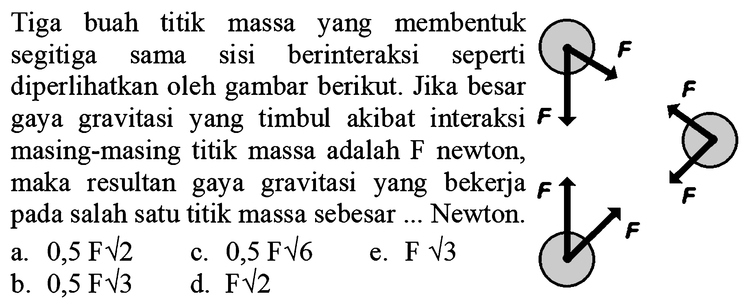 Tiga buah titik massa yang membentuk segitiga sama sisi berinteraksi seperti diperlihatkan oleh gambar berikut. Jika besar gaya gravitasi yang timbul akibat interaksi masing-masing titik massa adalah F newton, maka resultan gaya gravitasi yang bekerja pada salah satu titik massa sebesar ... Newton. 
F F F F F F