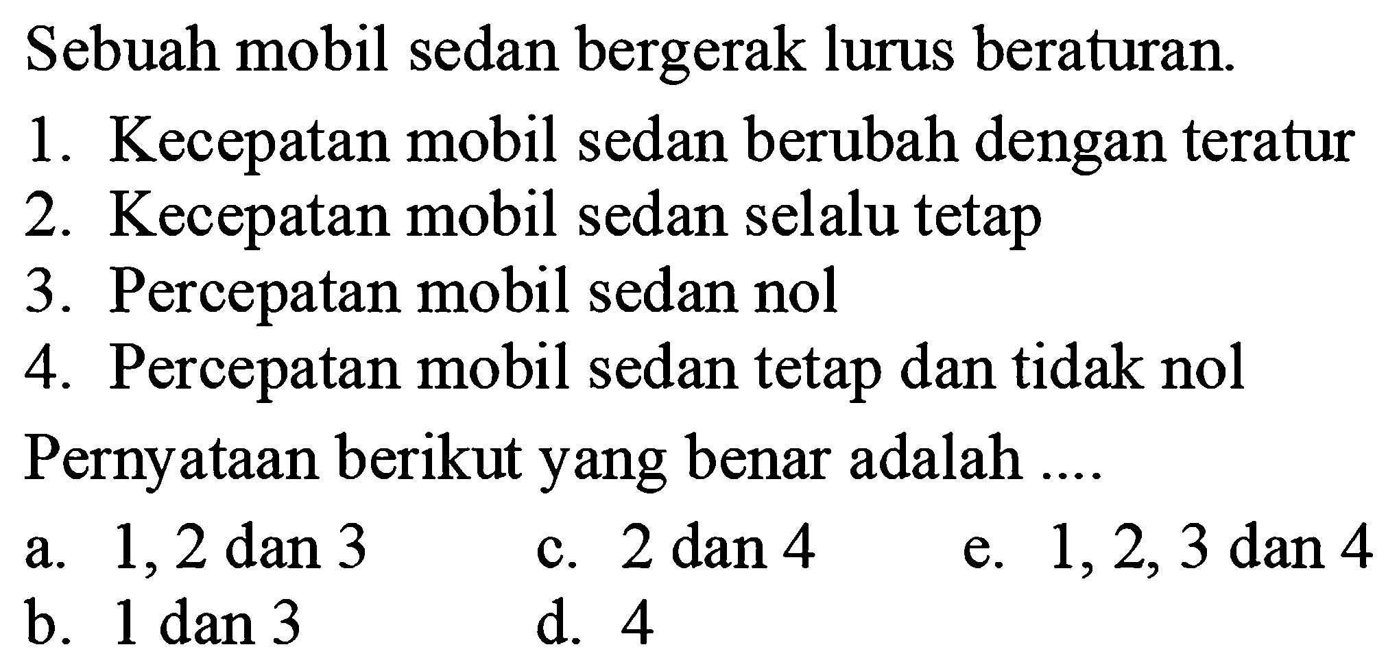 Sebuah mobil sedan bergerak lurus beraturan. 1. Kecepatan mobil sedan berubah dengan teratur 2. Kecepatan mobil sedan selalu tetap 3. Percepatan mobil sedan nol 4. Percepatan mobil sedan tetap dan tidak nol Pernyataan berikut yang benar adalah .... a. 1,2 dan 3 c. 2 dan 4 e. 1,2,3  dan 4 b. 1 dan 3 d. 4