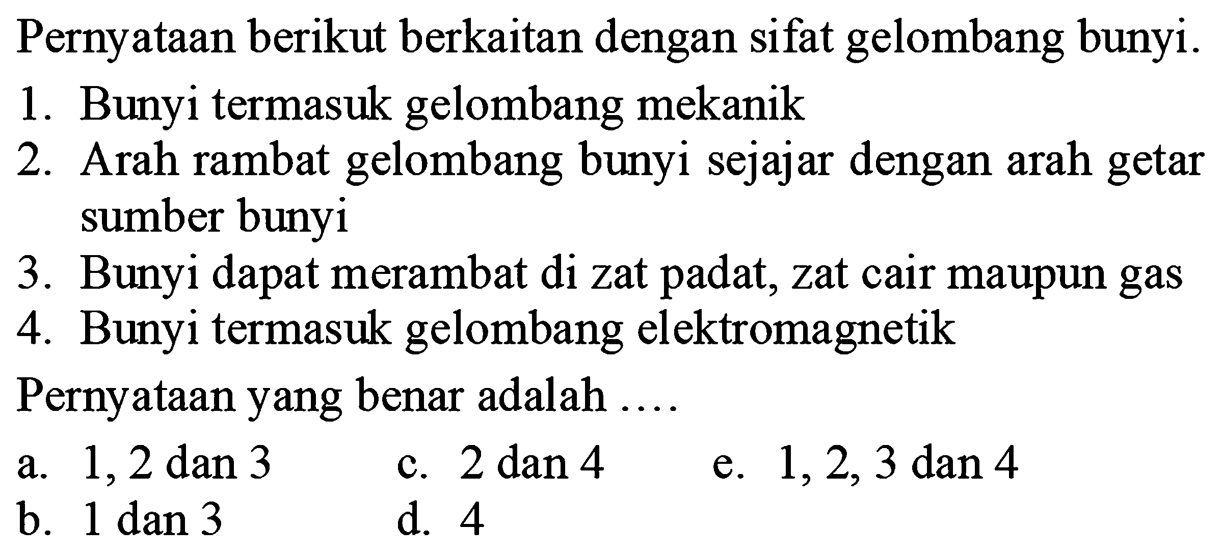 Pernyataan berikut berkaitan dengan sifat gelombang bunyi.
1. Bunyi termasuk gelombang mekanik
2. Arah rambat gelombang bunyi sejajar dengan arah getar sumber bunyi
3. Bunyi dapat merambat di zat padat, zat cair maupun gas
4. Bunyi termasuk gelombang elektromagnetik
Pernyataan yang benar adalah  ... . 
a.  1,2 dan 3 
c.  2 dan 4 
e.  1,2,3 dan 4 
b.  1 dan 3 
d. 4