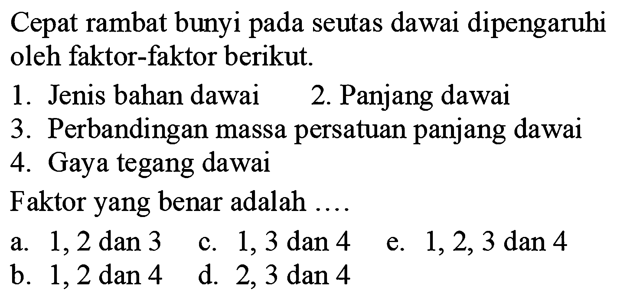 Cepat rambat bunyi pada seutas dawai dipengaruhi oleh faktor-faktor berikut.
1. Jenis bahan dawai
2. Panjang dawai
3. Perbandingan massa persatuan panjang dawai
4. Gaya tegang dawai
Faktor yang benar adalah  .... . 
a.  1,2 dan 3 
c. 1,3 dan 4
e.  1,2,3  dan 4
b.  1,2 dan 4 
d. 2,3 dan 4