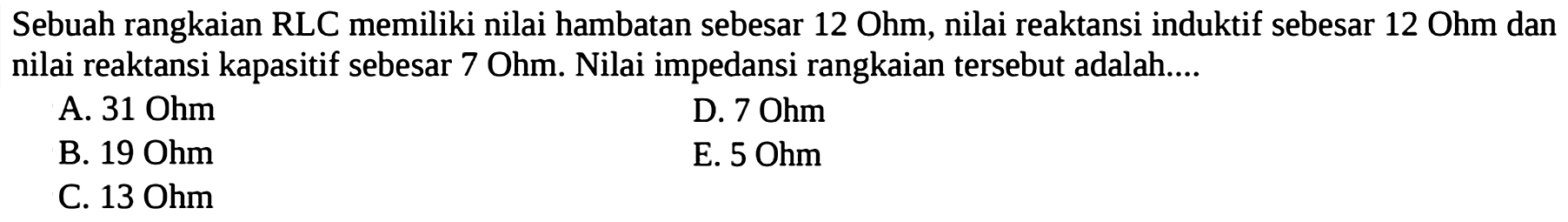 Sebuah rangkaian RLC memiliki nilai hambatan sebesar 12 Ohm, nilai reaktansi induktif sebesar 12 Ohm dan nilai reaktansi kapasitif sebesar 7 Ohm. Nilai impedansi rangkaian tersebut adalah....