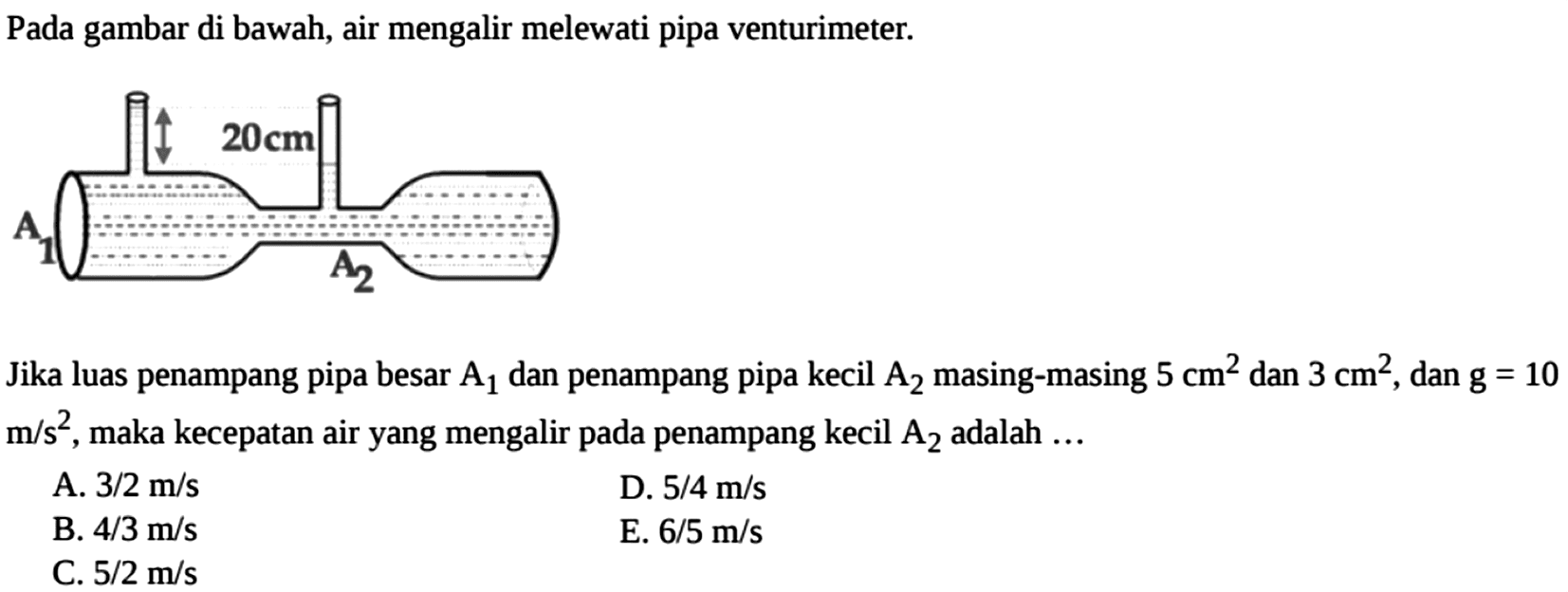 Pada gambar di bawah, air mengalir melewati pipa venturimeter. 20 cm A1 A2Jika luas penampang pipa besar  A1  dan penampang pipa kecil  A2  masing-masing  5 cm^2  dan  3 cm^2 , dan  g=10   m/s^2 , maka kecepatan air yang mengalir pada penampang kecil  A2  adalah  ... A.  3/2 m/s D.  5/4 m/s B.  4/3 m/s E.  6/5 m/s C.  5/2 m/s 