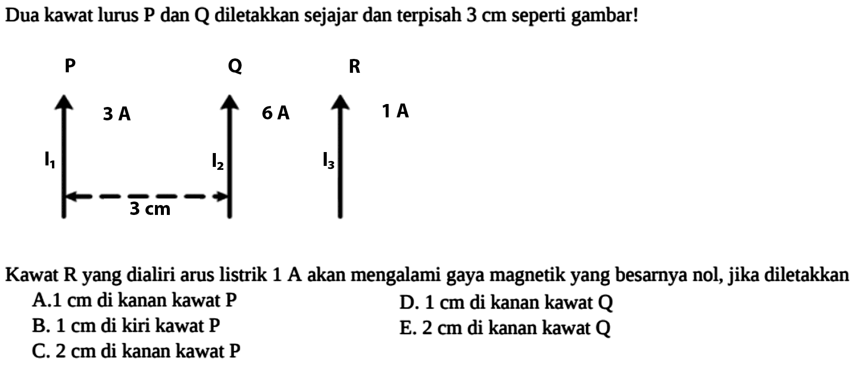 Dua kawat lurus  P  dan  Q  diletakkan sejajar dan terpisah  3 cm  seperti gambar! P Q R 3A 6A 1A I1 I2 I3 3 cm Kawat  R  yang dialiri arus listrik  1 A  akan mengalami gaya magnetik yang besarnya nol, jika diletakkan A.  1 cm  di kanan kawat  P D.  1 cm  di kanan kawat  Q B.  1 cm  di kiri kawat P E.  2 cm  di kanan kawat  Q C.  2 cm  di kanan kawat  P  