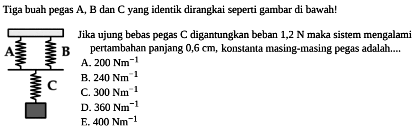 Tiga buah pegas A, B dan C yang identik dirangkai seperti gambar di bawah! A B C Jika ujung bebas pegas C digantungkan beban 1,2 N maka sistem mengalami pertambahan panjang  0,6 cm , konstanta masing-masing pegas adalah ... A.  200 Nm^(-1) B.  240 Nm^(-1) C.  300 Nm^(-1) D.  360 Nm^(-1) E.  400 Nm^(-1) 