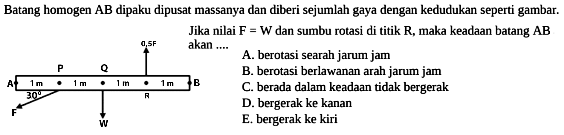 Batang homogen AB dipaku dipusat massanya dan diberi sejumlah gaya dengan kedudukan seperti gambar. Jika nilai F = W dan sumbu rotasi di titik R, maka keadaan batang AB akan .... 0,5F P Q A 1 m 1 m 1 m 1 m B 30 F W 