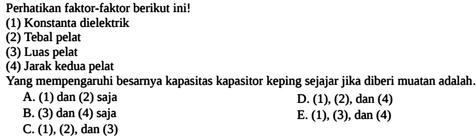 Perhatikan faktor-faktor berikut ini! (1) Konstanta dielektrik (2) Tebal pelat (3) Luas pelat (4) Jarak kedua pelat Yang mempengaruhi besarnya kapasitas kapasitor keping sejajar jika diberi muatan adalah.