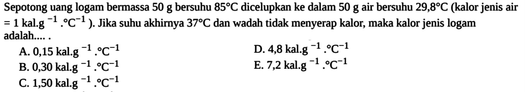 Sepotong uang logam bermassa 50 g bersuhu 85 C dicelupkan ke dalam 50 g air bersuhu 29,8 C (kalor jenis air =1 kal.g^(-1).C^(-1)). Jika suhu akhirnya 37 C dan wadah tidak menyerap kalor, maka kalor jenis logam adalah.....