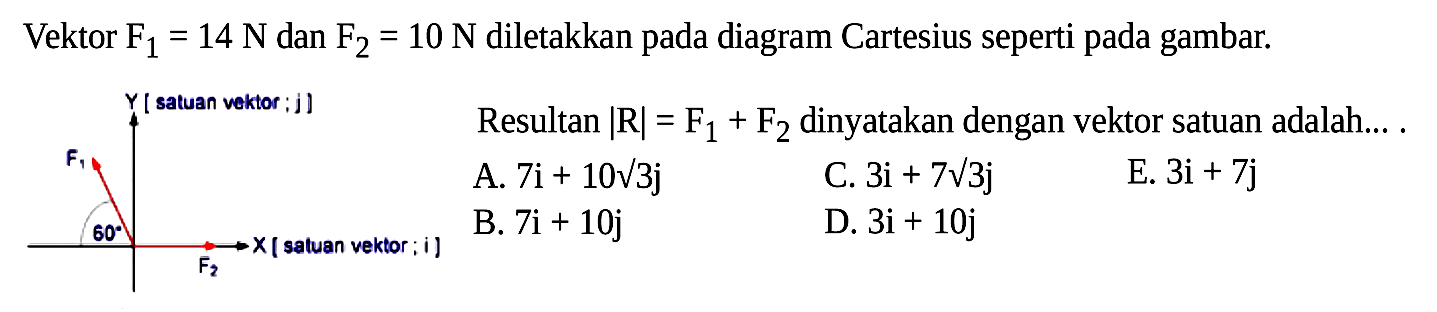 Vektor F1=14 N dan F2=10 N diletakkan pada diagram Cartesius seperti pada gambar. 60 Resultan |R|=F1+F2 dinyatakan dengan vektor satuan adalah.... A. 7i+10 akar(3)j B. 7i+10j C. 3i+7 akar(3)j D. 3i+10j E. 3i+7j 