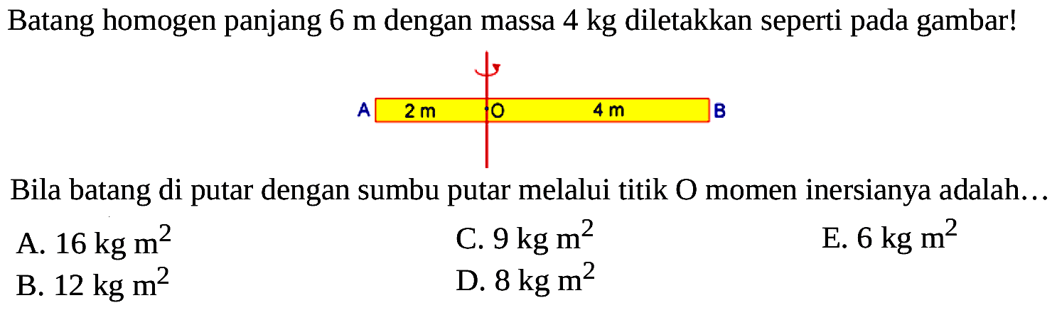 Batang homogen panjang 6 m dengan massa 4 kg diletakkan seperti pada gambar! A 2 m O 4 m B Bila batang di putar dengan sumbu putar melalui titik O momen inersianya adalah... 