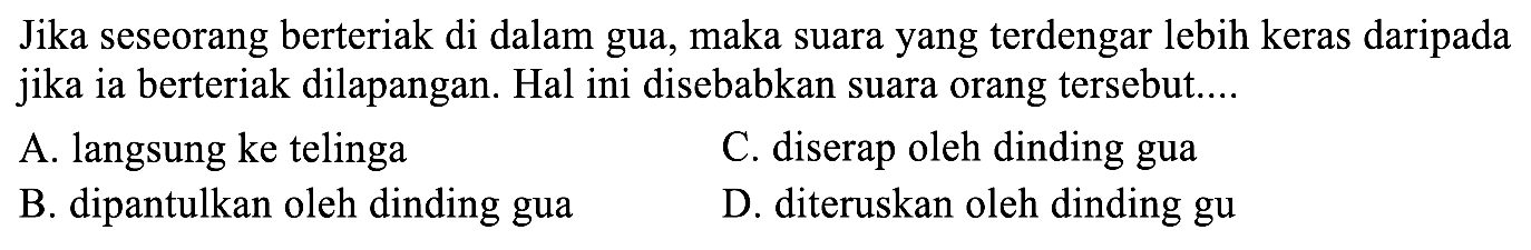 Jika seseorang berteriak di dalam gua, maka suara yang terdengar lebih keras daripada jika ia berteriak dilapangan. Hal ini disebabkan suara orang tersebut....
A. langsung ke telinga
C. diserap oleh dinding gua
B. dipantulkan oleh dinding gua
D. diteruskan oleh dinding gu