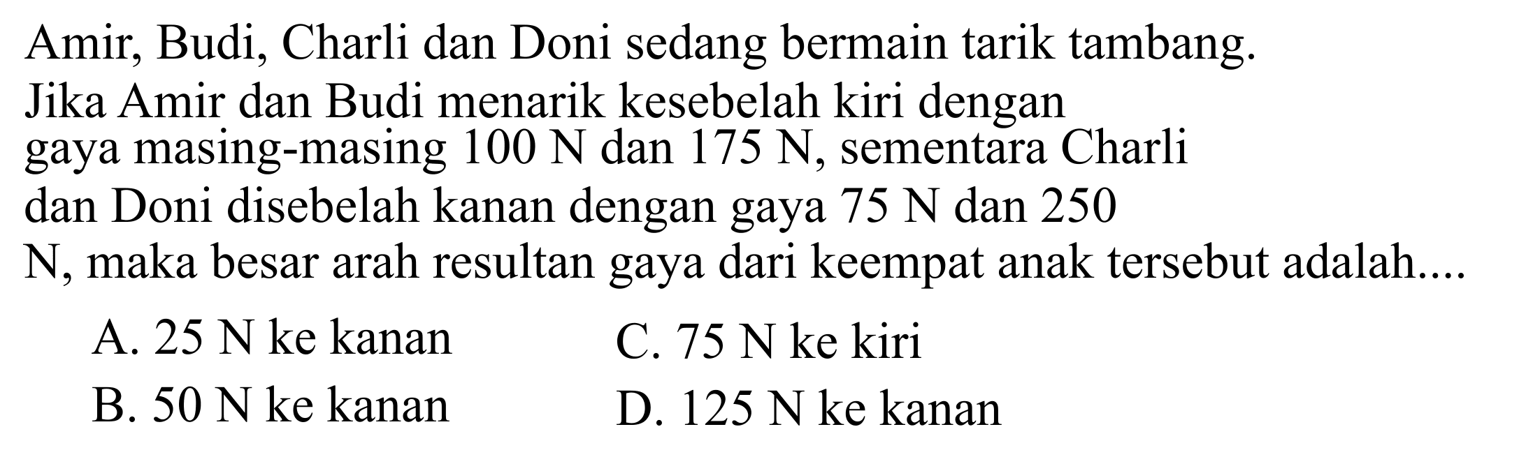 Amir, Budi, Charli dan Doni sedang bermain tarik tambang. Jika Amir dan Budi menarik kesebelah kiri dengan gaya masing-masing 100 N dan 175 N, sementara Charli dan Doni disebelah kanan dengan gaya 75 N dan 250 N, maka besar arah resultan gaya dari keempat anak tersebut adalah.... 