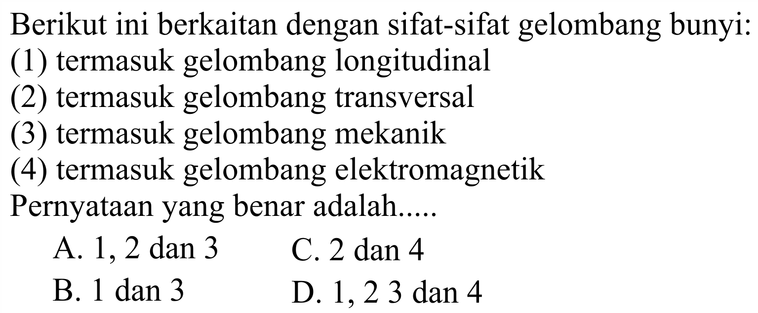 Berikut ini berkaitan dengan sifat-sifat gelombang bunyi:
(1) termasuk gelombang longitudinal
(2) termasuk gelombang transversal
(3) termasuk gelombang mekanik
(4) termasuk gelombang elektromagnetik
Pernyataan yang benar adalah.....
A. 1, 2 dan 3
C. 2 dan 4
B. 1 dan 3
D. 1,23 dan 4