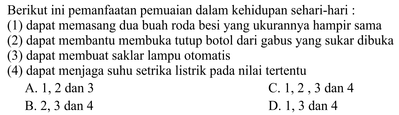 Berikut ini pemanfaatan pemuaian dalam kehidupan sehari-hari :
(1) dapat memasang dua buah roda besi yang ukurannya hampir sama
(2) dapat membantu membuka tutup botol dari gabus yang sukar dibuka
(3) dapat membuat saklar lampu otomatis
(4) dapat menjaga suhu setrika listrik pada nilai tertentu
A. 1,2 dan 3
C.  1,2,3  dan 4
B.  2,3 dan 4 
D.  1,3 dan 4 