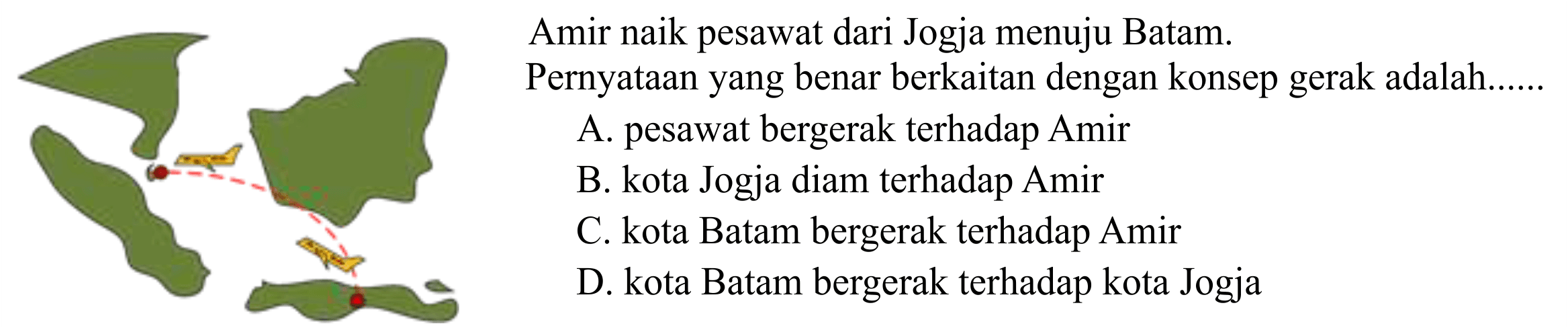 Amir naik pesawat dari Jogja menuju Batam. Pernyataan yang benar berkaitan dengan konsep gerak adalah...... 
A. pesawat bergerak terhadap Amir 
B. kota Jogja diam terhadap Amir 
C. kota Batam bergerak terhadap Amir 
D. kota Batam bergerak terhadap kota Jogja