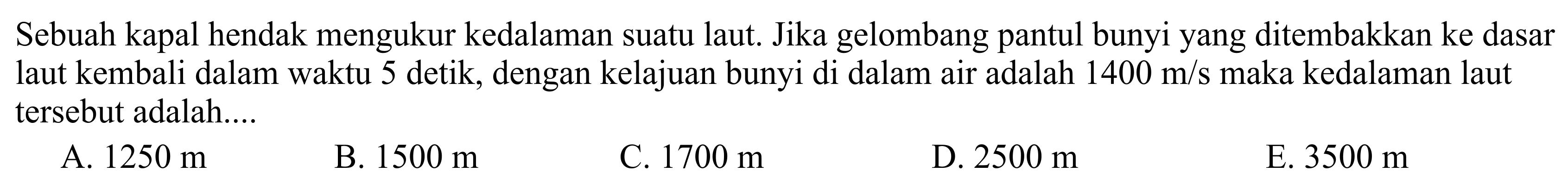 Sebuah kapal hendak mengukur kedalaman suatu laut. Jika gelombang pantul bunyi yang ditembakkan ke dasar laut kembali dalam waktu 5 detik, dengan kelajuan bunyi di dalam air adalah 1400 m/s maka kedalaman laut tersebut adalah ... 