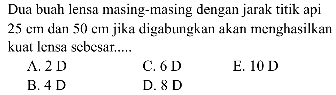 Dua buah lensa masing-masing dengan jarak titik api  25 cm  dan  50 cm  jika digabungkan akan menghasilkan kuat lensa sebesar.....
A.  2 D 
C.  6 D 
E.  10 D 
B.  4 D 
D.  8 D 