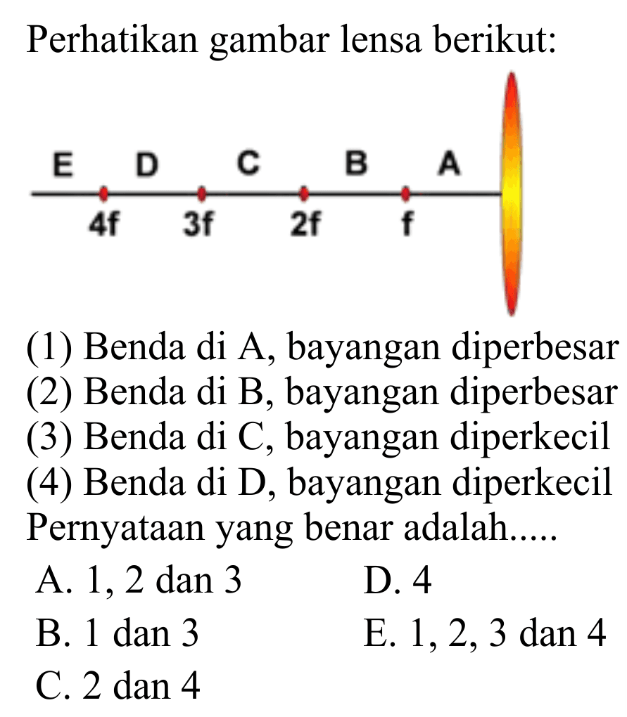 Perhatikan gambar lensa berikut:
(1) Benda di A, bayangan diperbesar
(2) Benda di  B , bayangan diperbesar
(3) Benda di C, bayangan diperkecil
(4) Benda di D, bayangan diperkecil Pernyataan yang benar adalah.....
A. 1, 2 dan 3
D. 4
B. 1 dan 3
E.  1,2,3  dan 4
C.  2 dan 4 