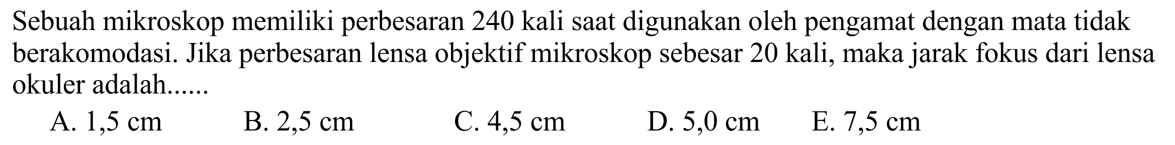 Sebuah mikroskop memiliki perbesaran 240 kali saat digunakan oleh pengamat dengan mata tidak berakomodasi. Jika perbesaran lensa objektif mikroskop sebesar 20 kali, maka jarak fokus dari lensa okuler adalah......
A.  1,5 cm 
B.  2,5 cm 
C.  4,5 cm 
D.  5,0 cm 
E.  7,5 cm 