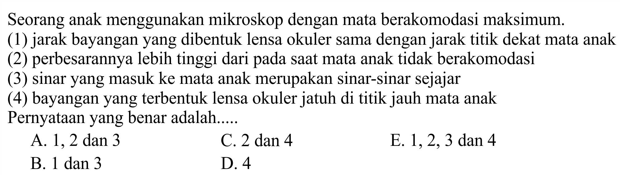 Seorang anak menggunakan mikroskop dengan mata berakomodasi maksimum.
(1) jarak bayangan yang dibentuk lensa okuler sama dengan jarak titik dekat mata anak
(2) perbesarannya lebih tinggi dari pada saat mata anak tidak berakomodasi
(3) sinar yang masuk ke mata anak merupakan sinar-sinar sejajar
(4) bayangan yang terbentuk lensa okuler jatuh di titik jauh mata anak Pernyataan yang benar adalah.....
A. 1, 2 dan 3
C.  2 dan 4 
E.  1,2,3 dan 4 
B.  1 dan 3 
D. 4