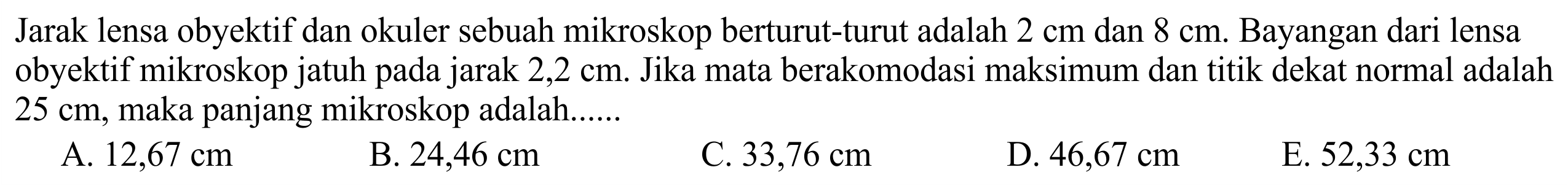 Jarak lensa obyektif dan okuler sebuah mikroskop berturut-turut adalah  2 cm  dan  8 cm . Bayangan dari lensa obyektif mikroskop jatuh pada jarak 2,2 cm. Jika mata berakomodasi maksimum dan titik dekat normal adalah  25 cm , maka panjang mikroskop adalah......
A.  12,67 cm 
B.  24,46 cm 
C.  33,76 cm 
D.  46,67 cm 
E.  52,33 cm 