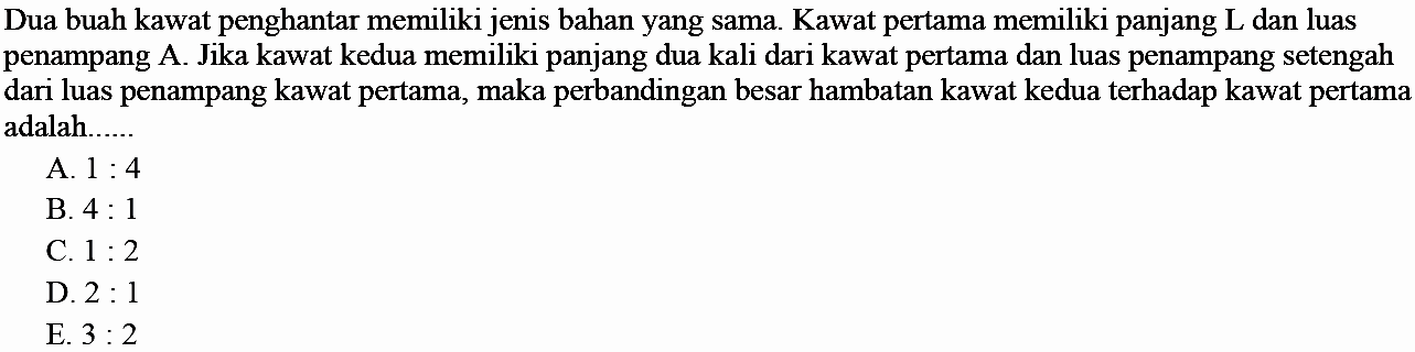 Dua buah kawat penghantar memiliki jenis bahan yang sama. Kawat pertama memiliki panjang L dan luas penampang A. Jika kawat kedua memiliki panjang dua kali dari kawat pertama dan luas penampang setengah dari luas penampang kawat pertama, maka perbandingan besar hambatan kawat kedua terhadap kawat pertama adalah ...