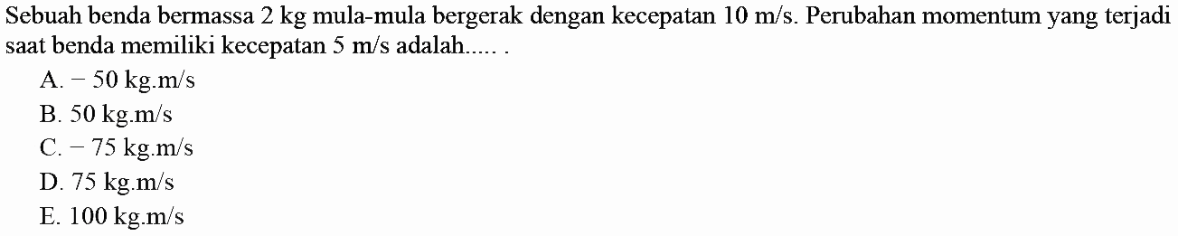 Sebuah benda bermassa  2 kg  mula-mula bergerak dengan kecepatan  10 m / s . Perubahan momentum yang terjadi saat benda memiliki kecepatan  5 m / s  adalah.....
A.  -50 kg . m / s 
B.  50 kg . m / s 
C.  -75 kg . m / s 
D.  75 kg . m / s 
E.  100 kg . m / s 