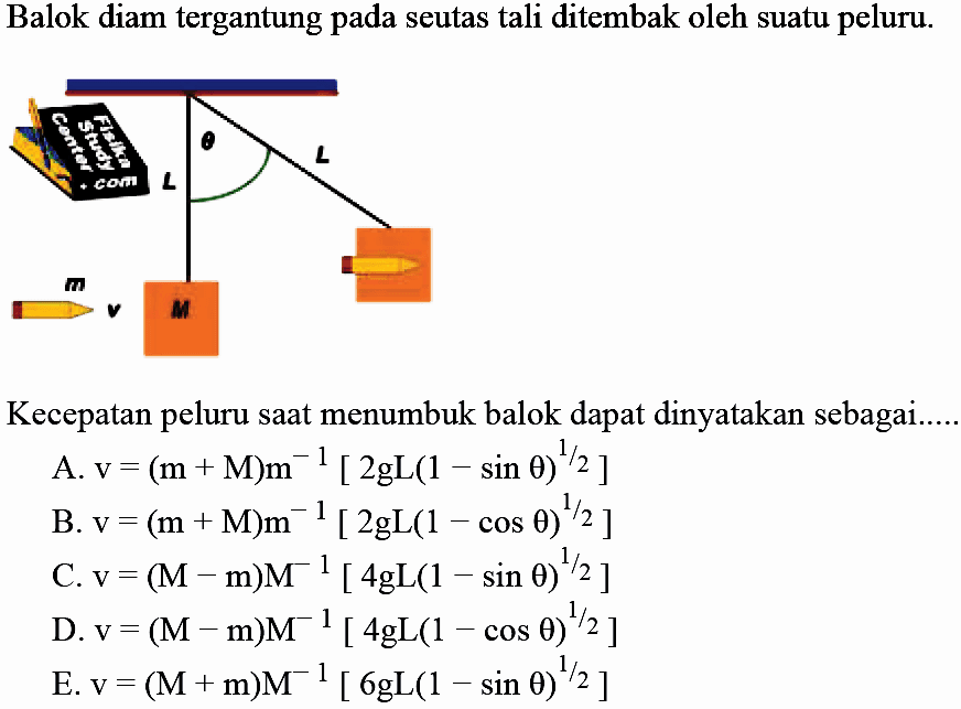 Balok diam tergantung pada seutas tali ditembak oleh suatu peluru.
Kecepatan peluru saat menumbuk balok dapat dinyatakan sebagai.....
A.  v=(m+M) m^(-1)[2 g L(1-sin theta)^(1 / 2)] 
B.  v=(m+M) m^(-1)[2 gL(1-cos theta)^(1 / 2)] 
C.  v=(M-m) M^(-1)[4 gL(1-sin theta)^(1 / 2)] 
D.  v=(M-m) M^(-1)[4 gL(1-cos theta)^(1 / 2)] 
E.  v=(M+m) M^(-1)[6 gL(1-sin theta)^(1 / 2)] 