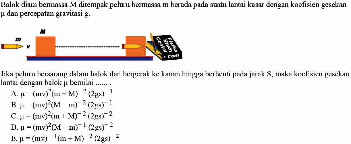 Balok diam bermassa M ditempak peluru bermassa m berada pada suatu lantai kasar dengan koefisien gesekan  mu  dan percepatan gravitasi g.
m v M 
Jika peluru bersarang dalam balok dan bergerak ke kanan hingga berhenti pada jarak S, maka koefisien gesekan lantai dengan balok  mu  bernilai ...... .
A.  mu=(mv)^(2)(m+M)^(-2)(2 gs)^(-1) 
B.  mu=(mv)^(2)(M-m)^(-2)(2 gs)^(-1) 
C.  mu=(mv)^(2)(m+M)^(-2)(2 gs)^(-2) 
D.  mu=(mv)^(2)(M-m)^(-1)(2 gs)^(-2) 
E.  mu=(mv)^(-1)(m+M)^(-2)(2 gs)^(-2) 