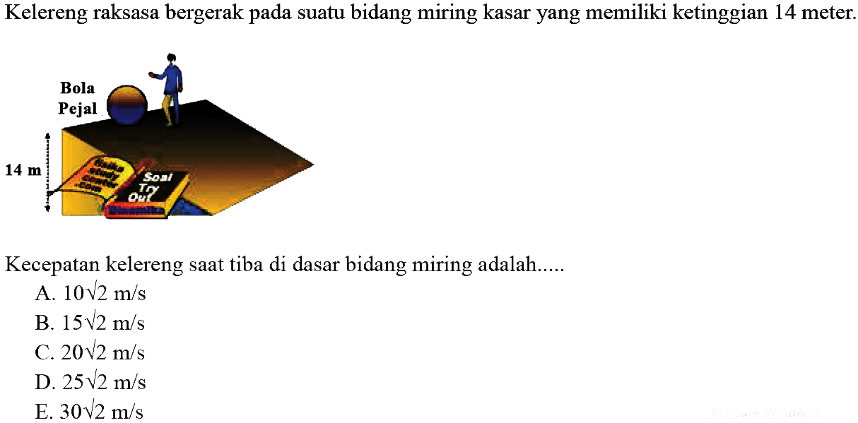 Kelereng raksasa bergerak pada suatu bidang miring kasar yang memiliki ketinggian 14 meter. 
Bola Pejal 14 m 
Kecepatan kelereng saat tiba di dasar bidang miring adalah....