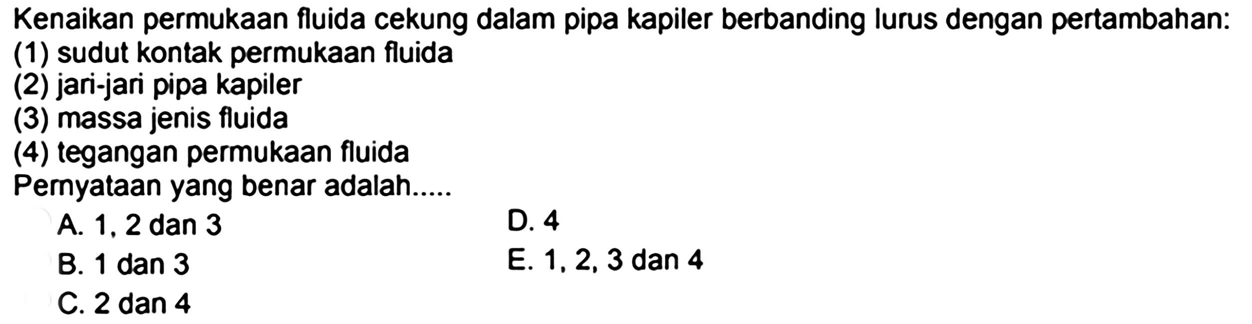 Kenaikan permukaan fluida cekung dalam pipa kapiler berbanding lurus dengan pertambahan: (1) sudut kontak permukaan fluida (2) jari-jari pipa kapiler (3) massa jenis fluida (4) tegangan permukaan fluida Pernyataan yang benar adalah..... A. 1,2 dan 3 D. 4 B.  1 dan 3  E.  1,2,3  dan 4  C.  2 dan 4 