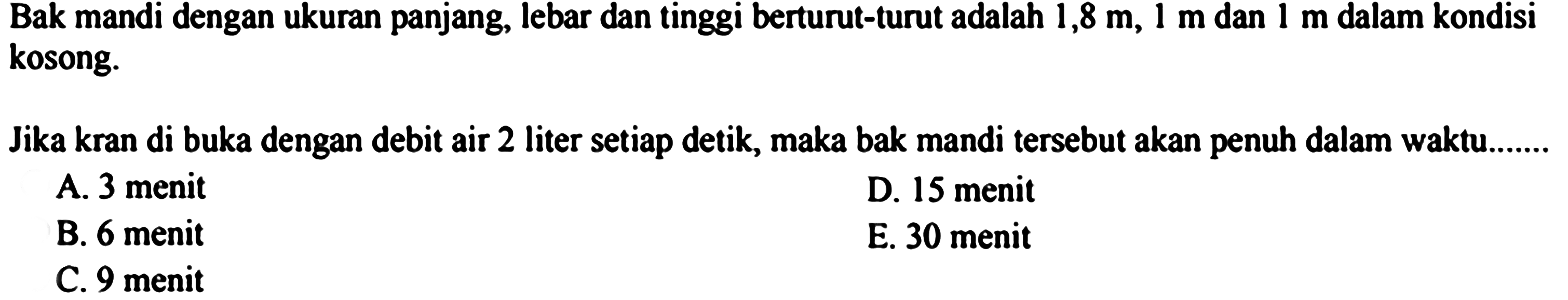 Bak mandi dengan ukuran panjang, lebar dan tinggi berturut-turut adalah  1,8 m, 1 m dan 1 m dalam kondisi kosong.
Jika kran di buka dengan debit air 2 liter setiap detik, maka bak mandi tersebut akan penuh dalam waktu.......
