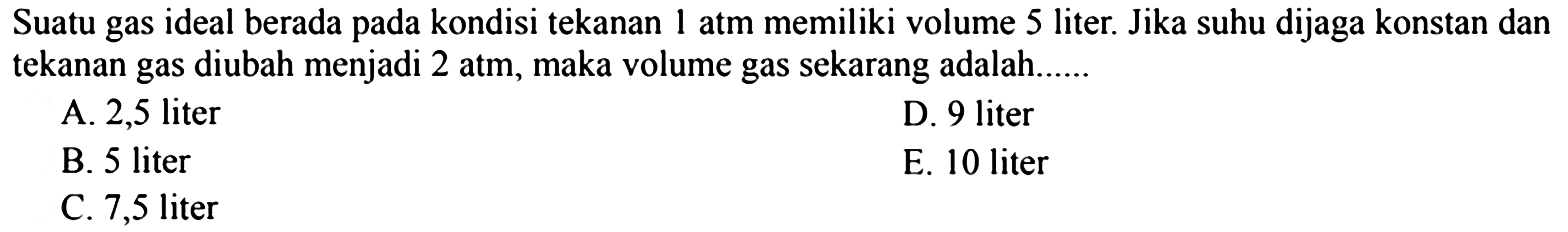 Suatu gas ideal berada pada kondisi tekanan 1 atm memiliki volume 5 liter. Jika suhu dijaga konstan dan tekanan gas diubah menjadi 2 atm, maka volume gas sekarang adalah......