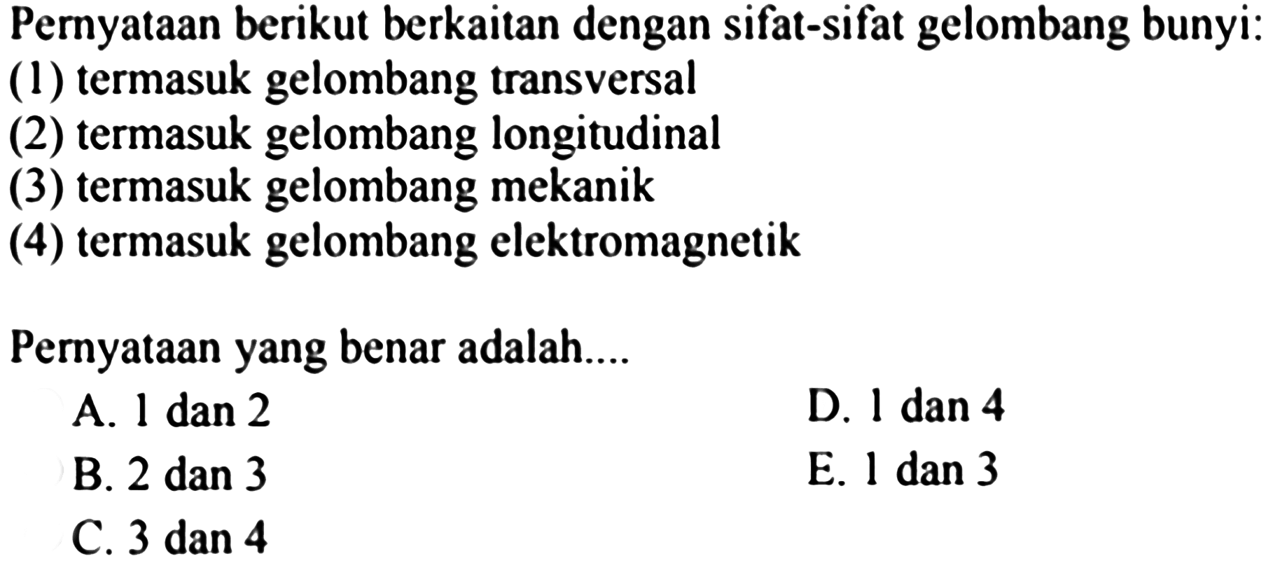 Pernyataan berikut berkaitan dengan sifat-sifat gelombang bunyi:
(1) termasuk gelombang transversal
(2) termasuk gelombang longitudinal
(3) termasuk gelombang mekanik
(4) termasuk gelombang elektromagnetik
Pernyataan yang benar adalah....
A. 1 dan 2
D. 1 dan 4
B. 2 dan 3
E. 1 dan 3
C. 3 dan 4