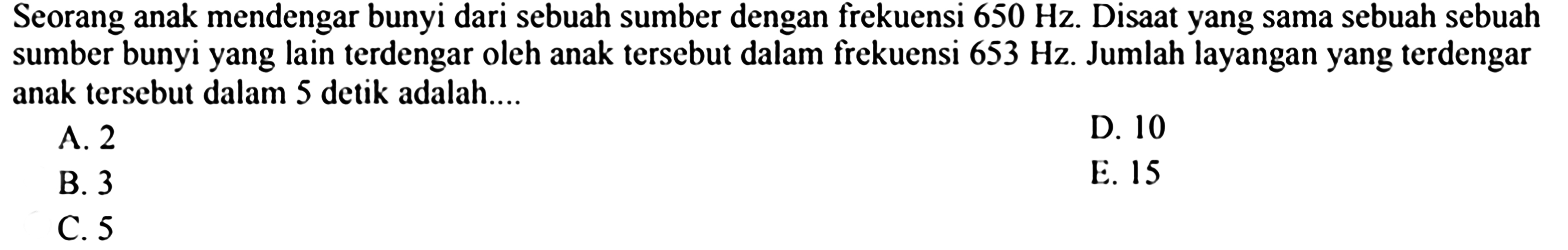 Seorang anak mendengar bunyi dari sebuah sumber dengan frekuensi  650 Hz . Disaat yang sama sebuah sebuah sumber bunyi yang lain terdengar oleh anak tersebut dalam frekuensi  653 Hz . Jumlah layangan yang terdengar anak tersebut dalam 5 detik adalah....
A. 2
D. 10
B. 3
E. 15
C. 5