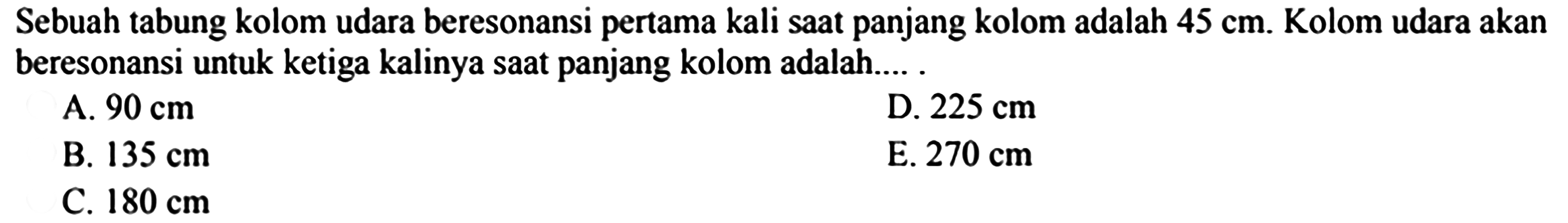 Sebuah tabung kolom udara beresonansi pertama kali saat panjang kolom adalah  45 cm .  Kolom udara akan beresonansi untuk ketiga kalinya saat panjang kolom adalah.... .
A.  90 cm 
D.  225 cm 
B.  135 cm 
E.  270 cm 
C.  180 cm 