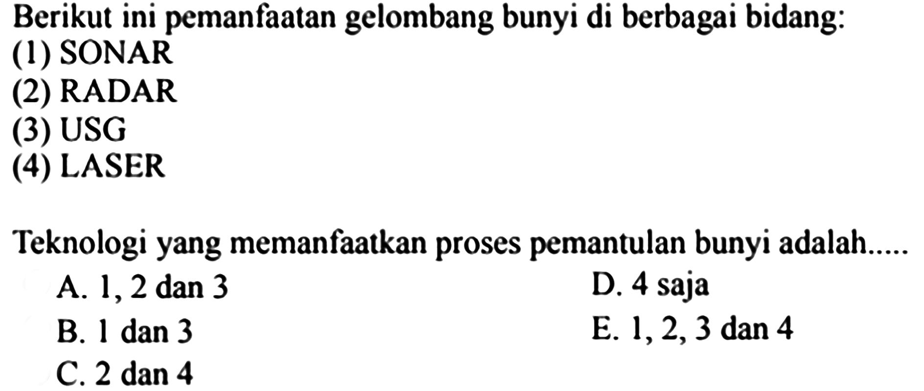 Berikut ini pemanfaatan gelombang bunyi di berbagai bidang:
(1) SONAR
(2) RADAR
(3) USG
(4) LASER
Teknologi yang memanfaatkan proses pemantulan bunyi adalah.....
A. 1, 2 dan 3
D. 4 saja
B. 1 dan 3
E. 1, 2, 3 dan 4
C. 2 dan 4