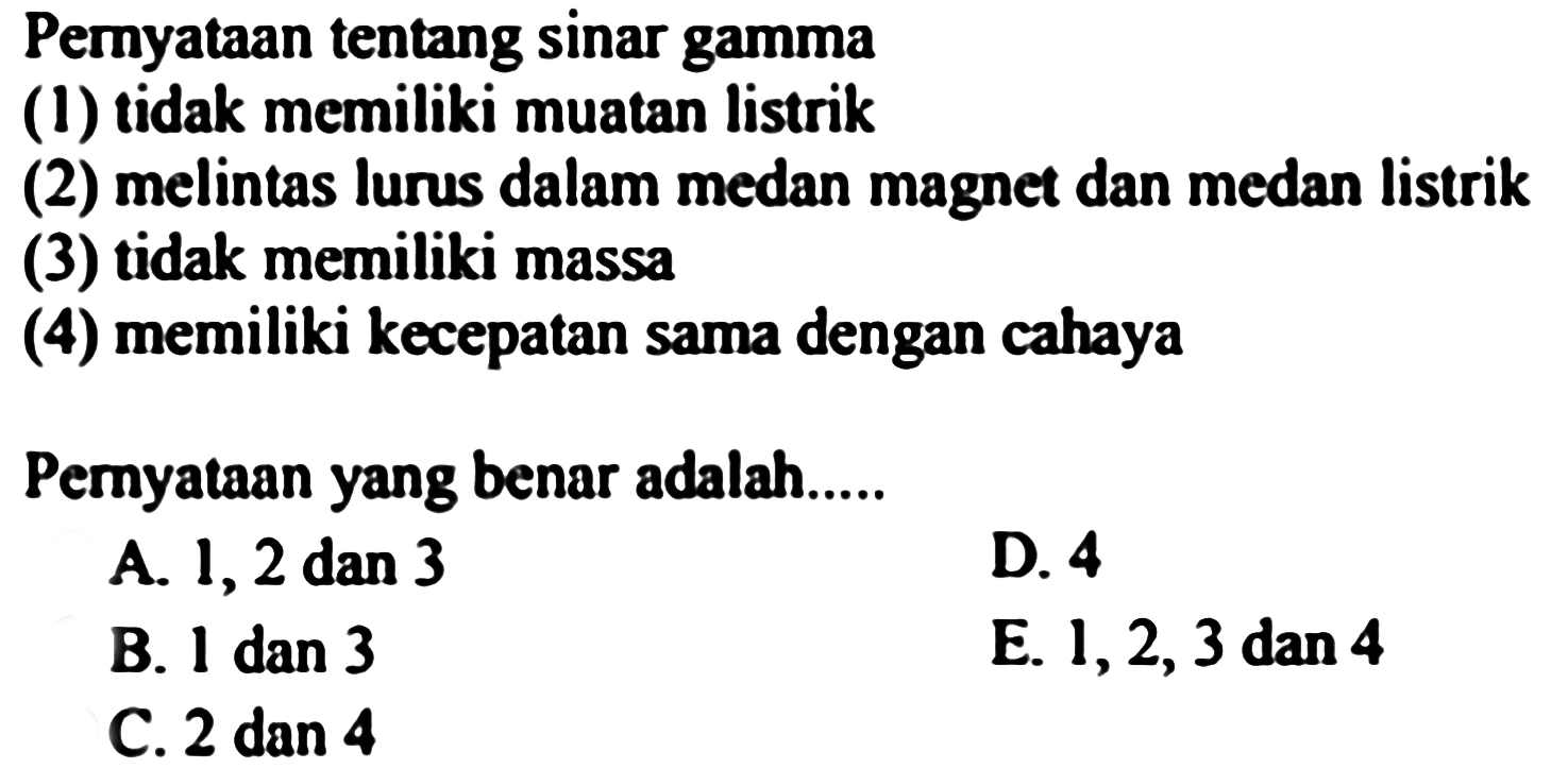 Pemyataan tentang sinar gamma
(1) tidak memiliki muatan listrik
(2) melintas lurus dalam medan magnet dan medan listrik
(3) tidak memiliki massa
(4) memiliki kecepatan sama dengan cahaya
Pernyataan yang benar adalah.....
