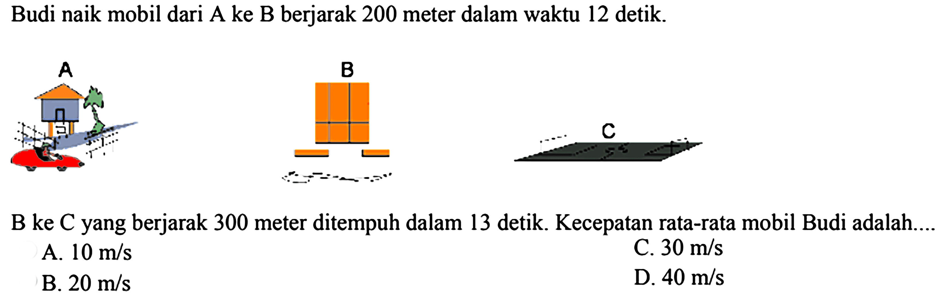 Budi naik mobil dari A ke B berjarak 200 meter dalam waktu 12 detik.
A B C 
B ke C yang berjarak 300 meter ditempuh dalam 13 detik. Kecepatan rata-rata mobil Budi adalah....
