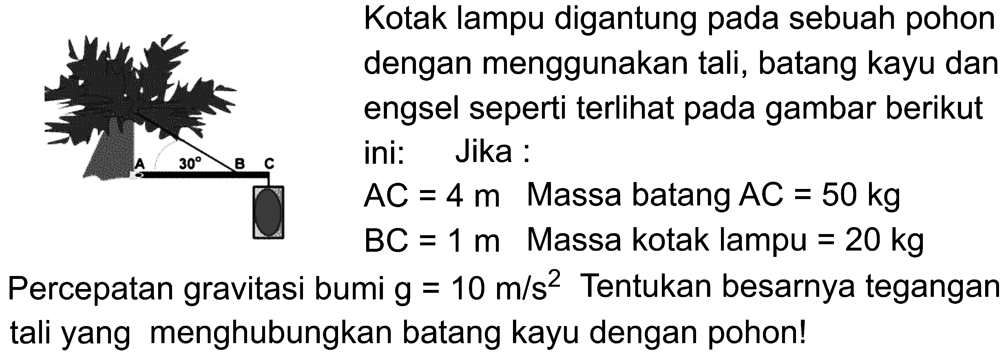 Kotak lampu digantung pada sebuah pohon dengan menggunakan tali, batang kayu dan engsel seperti terlihat pada gambar berikut ini: Jika: AC = 4m Massa batang AC = 50 kg BC = 1 m Massa kotak lampu 20 kg Percepatan gravitasi bumi g = 10 m/s^2. Tentukan besarnya tegangan tali yang menghubungkan batang kayu dengan pohon!