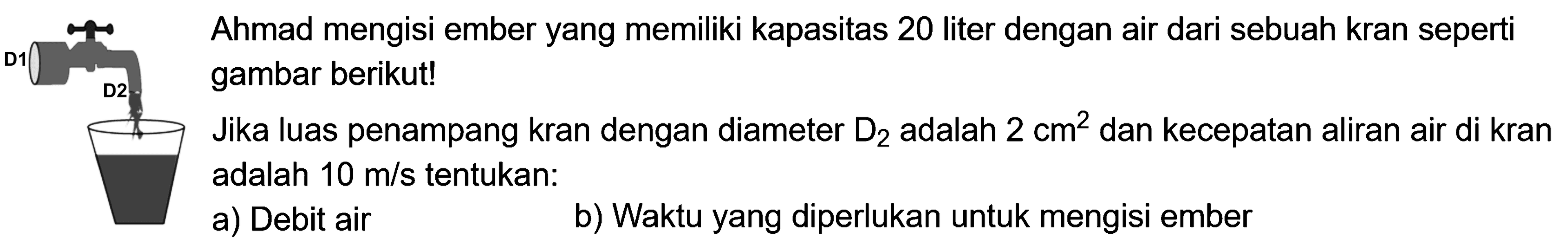 Ahmad mengisi ember yang memiliki kapasitas 20 liter dengan air dari sebuah kran seperti gambar berikut! Jika luas penampang kran dengan diameter D2 adalah 2 cm^2 dan kecepatan aliran air di kran adalah  10 m/s  tentukan: a) Debit air b) Waktu yang diperlukan untuk mengisi ember 