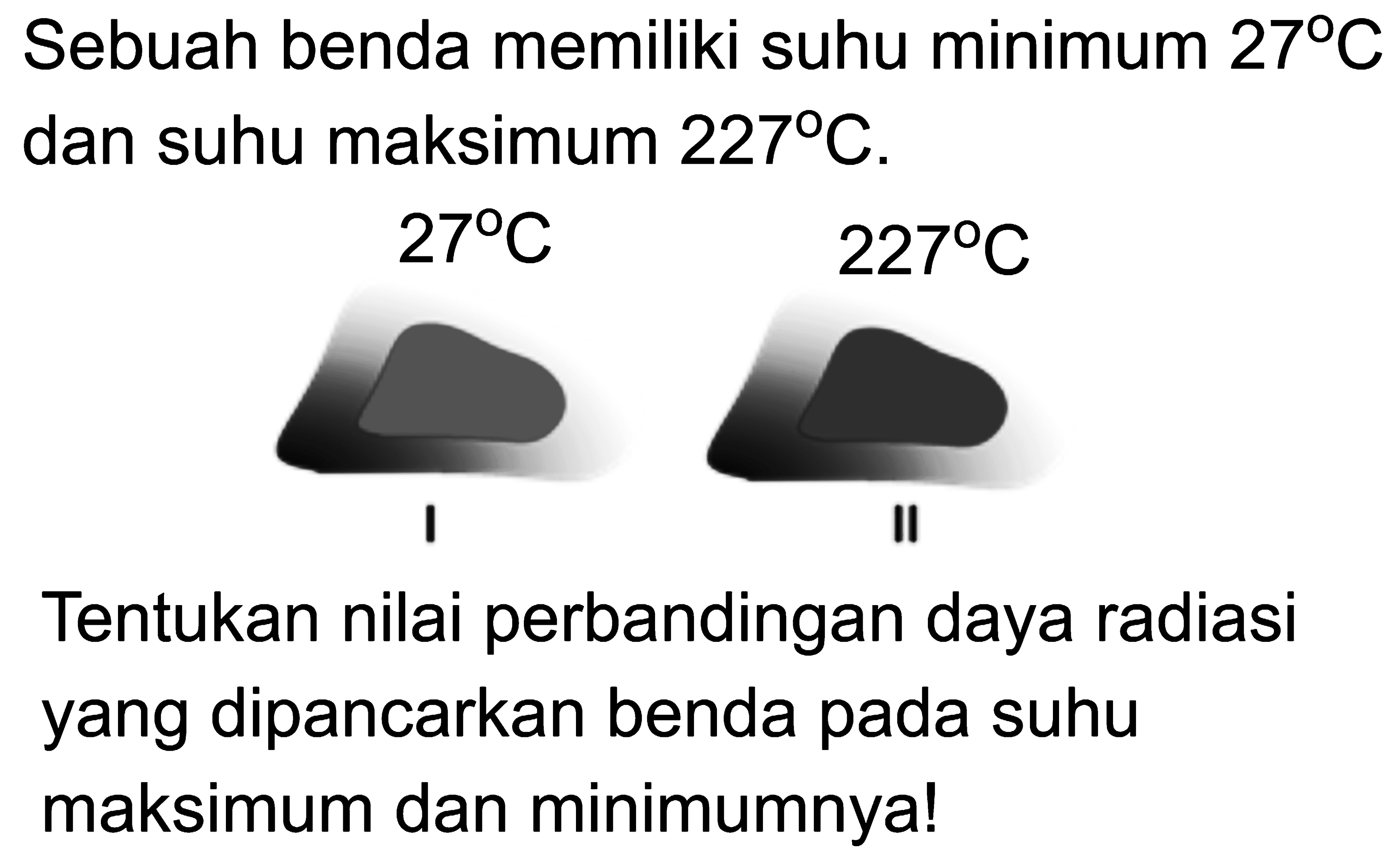 Sebuah benda memiliki suhu minimum 27 C dan suhu maksimum 227 C. 
I 27 C II 227 C 
Tentukan nilai perbandingan daya radiasi yang dipancarkan benda pada suhu maksimum dan minimumnya!