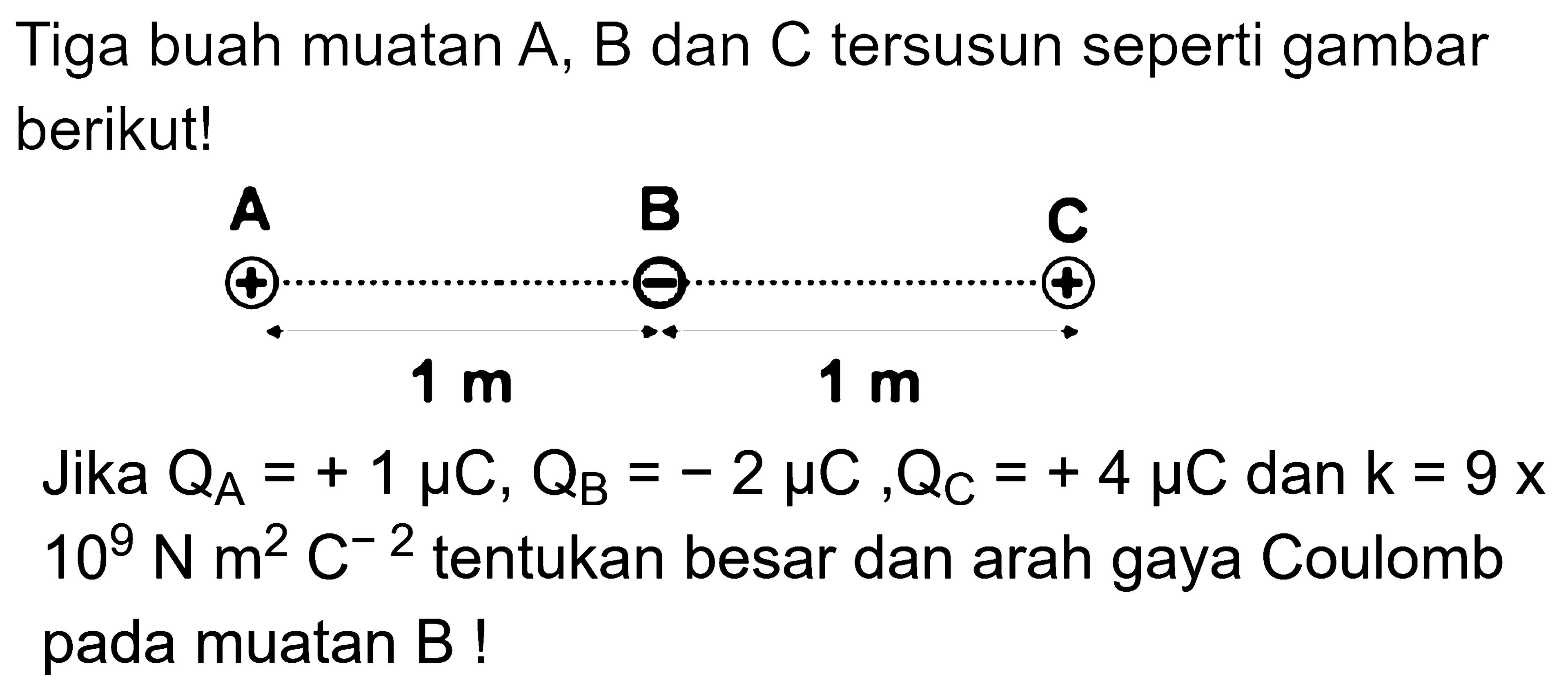 Tiga buah muatan A, B dan C tersusun seperti gambar berikut! A 1 m B 1 m C Jika QA=+1 mu C, QB=-2 mu C, QC=+4 mu C dan k=9 x 10^9 N m^2 C^-2 tentukan besar dan arah gaya Coulomb pada muatan B! 