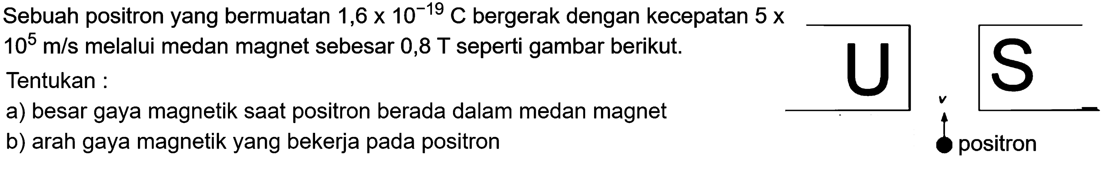 Sebuah positron yang bermuatan 1,6 x 10^(-19) C bergerak dengan kecepatan 5 x 10^5 m/s melalui medan magnet sebesar 0,8 T seperti gambar berikut. Tentukan : 
a) besar gaya magnetik saat positron berada dalam medan magnet 
b) arah gaya magnetik yang bekerja pada positron 
U S v positron 