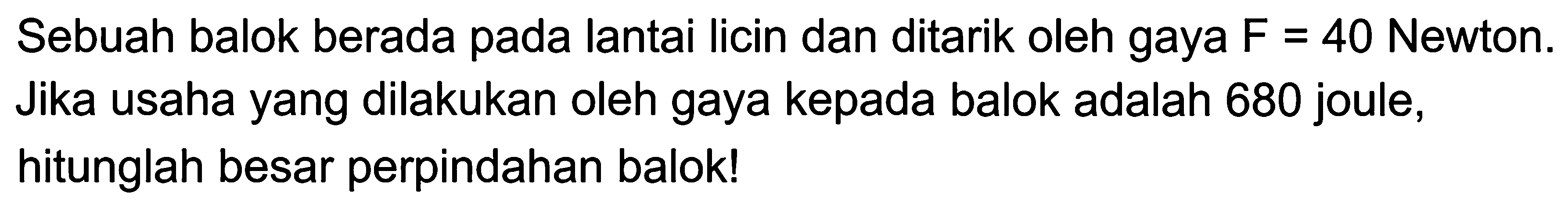 Sebuah balok berada pada lantai Iicin dan ditarik oleh gaya F = 40 Newton. Jika usaha yang dilakukan oleh gaya kepada balok adalah 680 joule, hitunglah besar perpindahan balok! 