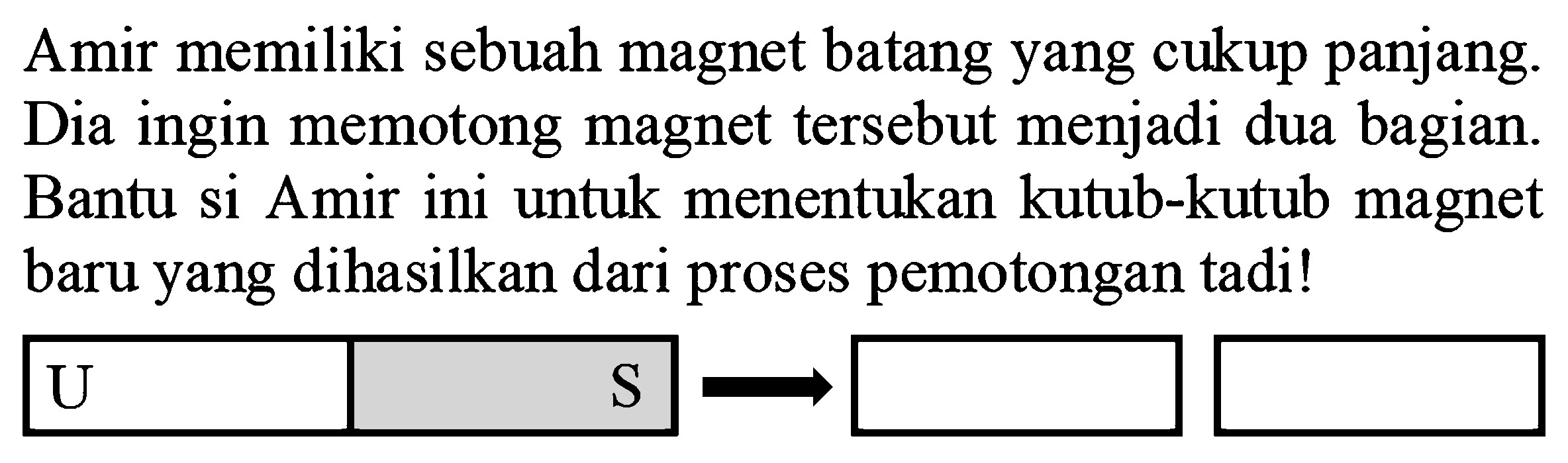 Amir memiliki sebuah magnet batang yang cukup panjang. Dia ingin memotong magnet tersebut menjadi dua bagian. Bantu si Amir ini untuk menentukan kutub-kutub magnet baru yang dihasilkan dari proses pemotongan tadi!
U S