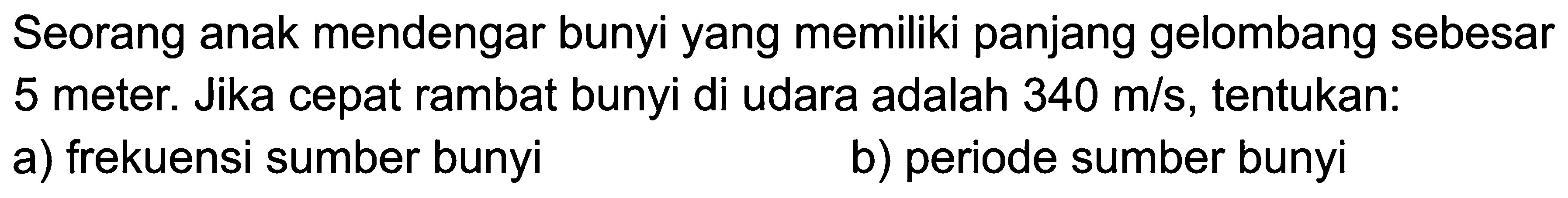 Seorang anak mendengar bunyi yang memiliki panjang gelombang sebesar 5 meter. Jika cepat rambat bunyi di udara adalah  340 m / s , tentukan:
a) frekuensi sumber bunyi
b) periode sumber bunyi