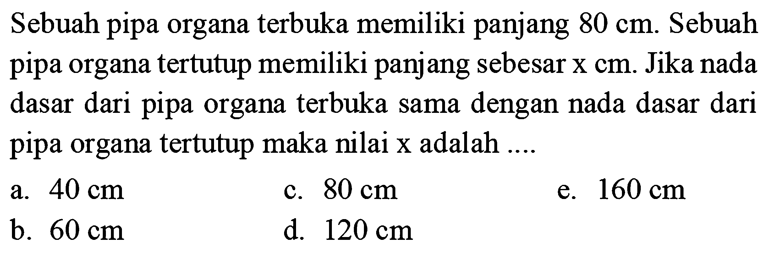 Sebuah pipa organa terbuka memiliki panjang  80 cm . Sebuah pipa organa tertutup memiliki panjang sebesar  X cm . Jika nada dasar dari pipa organa terbuka sama dengan nada dasar dari pipa organa tertutup maka nilai  x  adalah ....
a.  40 cm 
c.  80 cm 
e.  160 cm 
b.  60 cm 
d.  120 cm 