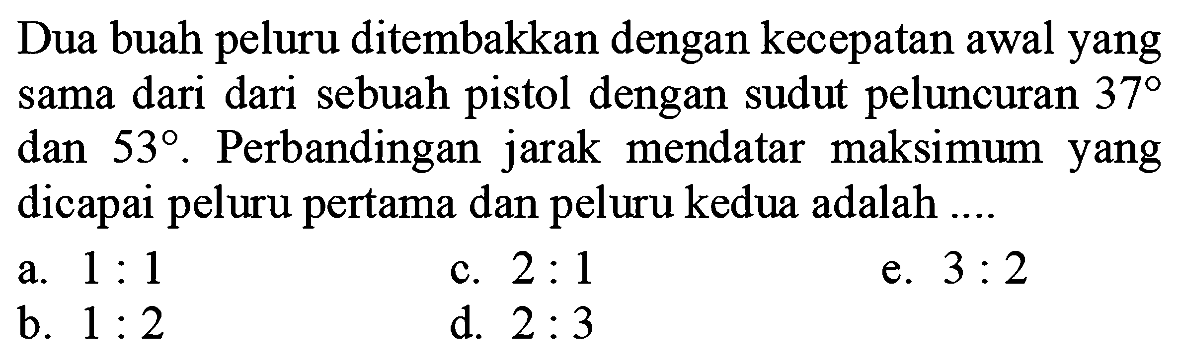 Dua buah peluru ditembakkan dengan kecepatan awal yang sama dari sebuah pistol dengan sudut peluncuran 37 dan 53. Perbandingan jarak mendatar maksimum yang dicapai peluru pertama dan peluru kedua adalah